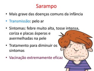 Sarampo
• Mais grave das doenças comuns da infância
• Transmissão: pelo ar
• Sintomas: febre muito alta, tosse intensa,
  coriza e placas ásperas e
  avermelhadas na pele
• Tratamento para diminuir os
  sintomas
• Vacinação extremamente eficaz
 