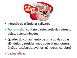 • Infecção de glândulas salivares
• Transmissão: contato direto, gotículas aéreas,
  objetos contaminados
• Quadro típico: aumento de uma ou das duas
  glândulas parótidas, mas pode atingir outros
  órgãos (testículos, ovários, pâncreas, cérebro)
• Vacina eficaz
 