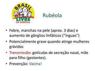 Rubéola

• Febre, manchas na pele (aprox. 3 dias) e
  aumento de gânglios linfáticos (“ínguas”)
• Potencialmente grave quando atinge mulheres
  grávidas
• Transmissão: gotículas de secreção nasal, mãe
  para filho (gestantes).
• Prevenção: Vacina!
 