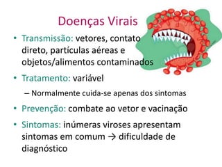 Doenças Virais
• Transmissão: vetores, contato
  direto, partículas aéreas e
  objetos/alimentos contaminados
• Tratamento: variável
  – Normalmente cuida-se apenas dos sintomas
• Prevenção: combate ao vetor e vacinação
• Sintomas: inúmeras viroses apresentam
  sintomas em comum → dificuldade de
  diagnóstico
 