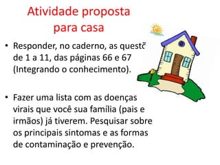 Atividade proposta
          para casa
• Responder, no caderno, as questões
  de 1 a 11, das páginas 66 e 67
  (Integrando o conhecimento).

• Fazer uma lista com as doenças
  virais que você sua família (pais e
  irmãos) já tiverem. Pesquisar sobre
  os principais sintomas e as formas
  de contaminação e prevenção.
 