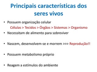 Principais características dos
             seres vivos
• Possuem organização celular
    Células > Tecidos > Órgãos > Sistemas > Organismo
• Necessitam de alimento para sobreviver

• Nascem, desenvolvem-se e morrem >>> Reprodução!!

• Possuem metabolismo próprio

• Reagem a estímulos do ambiente
 