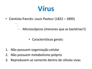 Vírus
• Cientista francês: Louis Pasteur (1822 – 1895)

           Microscópicos (menores que as bactérias!!)

                • Características gerais:

1. Não possuem organização celular
2. Não possuem metabolismo próprio
3. Reproduzem-se somente dentro de células vivas
 
