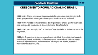 
CRESCIMENTO POPULACIONAL NO BRASIL
1808-1850: O fluxo imigratório desse período foi estimulado pelo decreto de D.
João, que permitia o estrangeiro de ser proprietário de terras no Brasil.
1850-1930: Período de maior entrada de imigrantes no Brasil, que foi favorecida
pela abolição da escravidão e desenvolvimento da cafeicultura.
1930-1934: com a adoção da "Lei de Cotas" que estabelecia limites à entrada de
imigrantes.
1939-45: O crescimento tornou-se acelerado, devido à diminuição das taxas de
mortalidade. Isso é explicado por fatores como a expansão da rede de esgoto,
acesso à água encanada, campanhas de vacinação em massa, acesso a
medicamentos básicos, etc.
População Brasileira
 