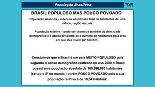 
BRASIL POPULOSO MAS POUCO POVOADO
População absoluta – refere-se ao número total de habitantes de uma
cidade, região ou país.
População relativa – pode ser chamada também de densidade
demográfica e é obtida dividindo-se o número de habitantes pela área
em que eles vivem (nº hab/Km).
Concluímos que o Brasil é um país MUITO POPULOSO pois
segundo o censo demográfico realizado no ano 2000 o Brasil
possui uma população absoluta de 169.590.693 habitantes
(sendo o 5º no mundo ) porém POUCO POVOADO pois a sua
população relativa é de 19,84 Hab/km2.
População Brasileira
 