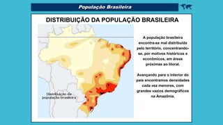 
DISTRIBUIÇÃO DA POPULAÇÃO BRASILEIRA
A população brasileira
encontra-se mal distribuída
pelo território, concentrando-
se, por motivos históricos e
econômicos, em áreas
próximas ao litoral.
Avançando para o interior do
país encontramos densidades
cada vez menores, com
grandes vazios demográficos
na Amazônia.
População Brasileira
 