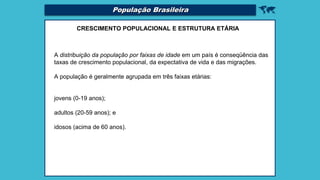 
CRESCIMENTO POPULACIONAL E ESTRUTURA ETÁRIA
A distribuição da população por faixas de idade em um país é conseqüência das
taxas de crescimento populacional, da expectativa de vida e das migrações.
A população é geralmente agrupada em três faixas etárias:
jovens (0-19 anos);
adultos (20-59 anos); e
idosos (acima de 60 anos).
População Brasileira
 