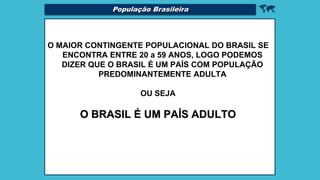 
O MAIOR CONTINGENTE POPULACIONAL DO BRASIL SE
ENCONTRA ENTRE 20 a 59 ANOS, LOGO PODEMOS
DIZER QUE O BRASIL É UM PAÍS COM POPULAÇÃO
PREDOMINANTEMENTE ADULTA
OU SEJA
O BRASIL É UM PAÍS ADULTO
População Brasileira
 