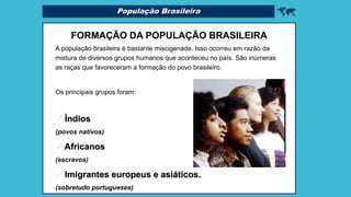 População Brasileira 
FORMAÇÃO DA POPULAÇÃO BRASILEIRA
A população brasileira é bastante miscigenada. Isso ocorreu em razão da
mistura de diversos grupos humanos que aconteceu no país. São inúmeras
as raças que favoreceram a formação do povo brasileiro.
Os principais grupos foram:
 Índios
(povos nativos)
 Africanos
(escravos)
 Imigrantes europeus e asiáticos.
(sobretudo portugueses)
 