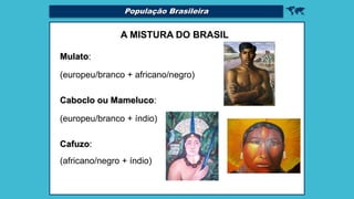 
A MISTURA DO BRASIL
Mulato:
(europeu/branco + africano/negro)
Caboclo ou Mameluco:
(europeu/branco + índio)
Cafuzo:
(africano/negro + índio)
População Brasileira
 