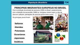 
PRINCIPAIS IMIGRANTES EUROPEUS NO BRASIL
Com a proibição da entrada de escravos (1808) no Brasil posteriormente
com a abolição da escravidão (1888) os europeus vieram suprir a mão de
obra em cafezais, plantações de cana de açúcar entre outros.
Os principais povos foram:
 Italianos
 Alemães
 Poloneses
Ucranianos
Japoneses
Asiáticos
População Brasileira
 