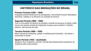 
HISTÓRICO DAS MIGRAÇÕES NO BRASIL
Primeiro Período (1500 – 1808)
Imigração predominantemente de portugueses, mas também haviam holandeses,
franceses, ingleses e os africanos na condição de escravo.
Segundo Período (1808 – 1888)
Com a Lei Eusébio de Queiroz foi proibida a entrada de escravos no Brasil, então
houve uma grande entrada de imigrantes europeus para substituir o trabalho
escravo nas lavouras de café.
Terceiro Período (1888 – 1930)
Maior entrada de imigrantes, graças a medidas governamentais, que aboliu a
escravidão no Brasil.
Quarto Período (1930 – atualidade)
Queda no fluxo imigratório, período marcado pelo deslocamento expressivo de
brasileiros para outros países.
População Brasileira
 