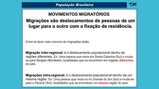 
MOVIMENTOS MIGRATÓRIOS
Migrações são deslocamentos de pessoas de um
lugar para o outro com a fixação de residência.
Entre os tipos mais comuns de migrações estão:
Migração inter-regional: é o deslocamento populacional dentro de
regiões diferentes. Ex: Uma pessoa que mora em Santa Catarina (Sul) e muda-
se para Sergipe (Nordeste), localidades que se encontram em regiões diferentes
do país.
Migrações intra-regional: é o deslocamento populacional dentro de um
mesma região. Ex: Uma pessoa que mora no rio Grande do Sul (Sul) e muda-se
para o Paraná (Sul), localidades que se encontram na mesma região do país.
População Brasileira
 
