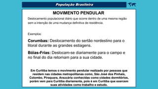 
MOVIMENTO PENDULAR
Deslocamento populacional diário que ocorre dentro de uma mesma região
sem a intenção de uma mudança definitiva de residência.
Exemplos:
Corumbas: Deslocamento do sertão nordestino para o
litoral durante as grandes estiagens.
Bóias-Frias: Deslocam-se diariamente para o campo e
no final do dia retornam para a sua cidade.
Em Curitiba temos o movimento pendular realizado por pessoas que
residem nas cidades metropolitanas como, São José dos Pinhais,
Colombo, Piraquara, Araucária conhecidas como cidades dormitórios,
porém vem para Curitiba diariamente, pois é em Curitiba que exercem
suas atividades como trabalho e estudo.
População Brasileira
 