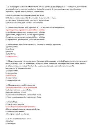 13. O Reino Vegetal foi dividido informalmente em dois grandes grupos: Criptógamos e Fanerógamos, considerando-
se principalmente os aspectos reprodutivos. Abaixo, há uma série de exemplos de vegetais, identificados por
algarismos e algumas de suas principais características:
I) Plantas vasculares, com sementes, porém sem frutos.
II) Plantas com sistema condutor de seiva, com flores, sementes e frutos.
III) Plantas com sistema condutor, com raízes e sem sementes.
IV) Plantas avasculares, com rizóides e sem sementes.
As características descritas pelos algarismos de I a IV representam, respectivamente:
a) gimnospermas, angiospermas, pteridófitas e briófitas.
b) pteridófitas, angiospermas, gimnospermas e briófitas.
c) pteridófitas, angiospermas, briófitas e gimnospermas.
d) angiospermas, gimnospermas, pteridófitas e briófitas.
e) angiospermas, gimnospermas, briófitas e pteridófitas.
14. Raízes, caules, flores, folhas, sementes e frutos estão presentes apenas nas:
a) gimnospermas.
b) coníferas.
c) briófitas.
d) pteridófitas.
e) angiospermas.
15. São vegetais que apresentam estruturas chamadas rizóides, as quais, servindo à fixação, também se relacionam à
condução da água e dos sais minerais para o corpo da planta. Apresentam sempre pequeno porte, em decorrência
da falta de um sistema vascular. Nenhum dos seus representantes é encontrado no meio marinho.
O texto acima se aplica a um estudo:
a) das pteridófitas.
b) dos mixofitos.
c) das briófitas.
d) das clorofitas.
e) das gimnospermas
16. São características das Gimnospermas:
a) não possuem frutos e são de grande porte.
b) plantas rasteiras e possuem frutos.
c) Apresentam frutos e flores.
d) possuem vasos condutores e apresentam frutos.
e) Vasos condutores ausentes e apresentam flores.
17. Anemofilia é:
a) Tipo de planta aquática.
b) Tipo de polinização realizada pelo vento.
c) Estrutura da planta que armazena substâncias.
d) Germinação da semente.
e) Doença provocada por plantas.
18. O Pau-brasil é classificado como:
a) Briófitas
b) Pteridófitas
 