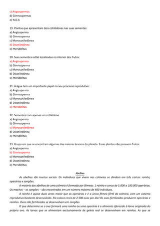c) Angiospermas
d) Gimnospermas
e) N.D.A
19. Plantas que apresentam dois cotilédones nas suas sementes:
a) Angiosperma
b) Gimnosperma
c) Monocotiledônea
d) Dicotiledônea
e) Pteridófitas
20. Suas sementes estão localizadas no interior dos frutos:
a) Angiosperma
b) Gimnosperma
c) Monocotiledônea
d) Dicotiledônea
e) Pteridófitas
21. A água tem um importante papel no seu processo reprodutivo:
a) Angiosperma
b) Gimnosperma
c) Monocotiledônea
d) Dicotiledônea
e) Pteridófitas
22. Sementes com apenas um cotilédone:
a) Angiosperma
b) Gimnosperma
c) Monocotiledônea
d) Dicotiledônea
e) Pteridófitas
23. Grupo em que se encontram algumas das maiores árvores do planeta. Essas plantas não possuem frutos:
a) Angiosperma
b) Gimnosperma
c) Monocotiledônea
d) Dicotiledônea
e) Pteridófitas
Abelhas
As abelhas são insetos sociais. Os indivíduos que vivem nas colmeias se dividem em três castas: rainha,
operárias e zangões.
A maioria das abelhas de uma colmeia é formada por fêmeas: 1 rainha e cerca de 5.000 a 100.000 operárias.
Os machos − os zangões − são encontrados em um número máximo de 400 indivíduos.
A rainha é quase duas vezes maior que as operárias e é a única fêmea fértil da colmeia, com um sistema
reprodutivo bastante desenvolvido. Ela coloca cerca de 2.500 ovos por dia! Os ovos fertilizados produzem operárias e
rainhas. Ovos não fertilizados se desenvolvem em zangões.
O que determina se o ovo formará uma rainha ou uma operária é o alimento oferecido à larva originada do
próprio ovo. As larvas que se alimentam exclusivamente de geleia real se desenvolvem em rainhas. As que se
 