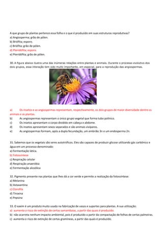A que grupo de plantas pertence essa folha e o que é produzido em suas estruturas reprodutivas?
a) Angiosperma; grão de pólen.
b) Briófita; esporo.
c) Briófita; grão de pólen.
d) Pteridófita; esporo.
e) Pteridófita; grão de pólen.
30. A figura abaixo ilustra uma das inúmeras relações entre plantas e animais. Durante o processo evolutivo dos
dois grupos, essa interação tem sido muito importante, em especial, para a reprodução das angiospermas.
a) Os insetos e as angiospermas representam, respectivamente, os dois grupos de maior diversidade dentre os
animais e as plantas.
b) As angiospermas representam o único grupo vegetal que forma tubo polínico.
c) Os insetos apresentam o corpo dividido em cabeça e abdome.
d) Os insetos apresentam sexos separados e são animais vivíparos.
e) As angiospermas formam, após a dupla fecundação, um embrião 3n e um endosperma 2n.
31. Sabemos que os vegetais são seres autotróficos. Eles são capazes de produzir glicose utilizando gás carbônico e
água em um processo denominado:
a) Fermentação lática.
b) Fotossíntese
c) Respiração celular
d) Respiração anaeróbia
e) Fermentação alcoólica
32. Pigmento presente nas plantas que lhes dá a cor verde e permite a realização da fotossíntese:
a) Melanina
b) Astaxantina
c) Clorofila
d) Tiroxina
e) Pepsina
33. O xaxim é um produto muito usado na fabricação de vasos e suportes para plantas. A sua utilização:
a) aumenta o risco de extinção de certas samambaias, a partir das quais é produzido.
b) não acarreta nenhum impacto ambiental, pois é produzido a partir da compactação de folhas de certas palmeiras.
c) aumenta o risco de extinção de certas gramíneas, a partir das quais é produzido.
 