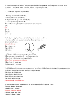 d) não acarreta nenhum impacto ambiental, pois é produzido a partir de raízes de plantas aquáticas secas.
e) provoca a extinção de certas palmeiras, a partir das quais é produzido.
34. Considere as seguintes características:
I. Presença de tecidos de condução;
II. Presença de raízes verdadeiras;
III. Dependência de água para fecundação;
IV. Fase esporofítica predominante.
Uma briófita e uma pteridófita apresentam em comum apenas:
a) IV
b) III
c) I e II
d) II e III
e) I, II e IV
35. Na figura a seguir, estão esquematizadas uma semente e uma folha.
Sementes e folhas com essas características são encontradas em
a) monocotiledôneas.
b) dicotiledôneas.
c) gimnospermas.
d) pteridófitas.
e) briófitas.
36. A banana não tem sementes porque na realidade:
a) É um pseudofruto, ou seja, não é um fruto verdadeiro.
b) É um fruto múltiplo, que não foi polinizado.
c) É um fruto carnoso, partenocárpico.
d) É um fruto do tipo drupa.
e) A banana não é um fruto.
37. O fubá é um alimento proveniente da semente do milho, o pinhão é a semente do pinheirodo-paraná, estas
pertencem, respectivamente, aos seguintes grupos vegetais:
a) briófitas - gimnospermas
b) pteridófitas - angiospermas
c) pteridófitas - gimnospermas
d) briófitas - angiospermas
e) angiospermas - gimnospermas
38. Assinale a alternativa que apresenta, do ponto de vista botânico, apenas frutos:
a) laranja - vagem - beterraba
b) batata - maçã - laranja
c) tomate - pepino - laranja
d) pepino - beterraba - uva
e) tomate - cebola – maçã
 
