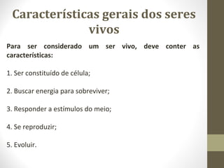 Características gerais dos seres
vivos
Para ser considerado um ser vivo, deve conter as
características:
1. Ser constituído de célula;
2. Buscar energia para sobreviver;
3. Responder a estímulos do meio;
4. Se reproduzir;
5. Evoluir.
 