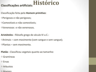 HistóricoClassificações artificiais:
Classificação feita pelo Homem primitivo:
oPerigosos e não perigosos;
oComestíveis e não comestíveis;
oVenenosos e não venenosos.
Aristóteles - filósofo grego do século IV a.C.:
oAnimais – com movimento (com sangue e sem sangue);
oPlantas – sem movimento.
Platão - Classificou vegetais quanto ao tamanho:
o Gramíneas
o Ervas
o Arbustos
o
 