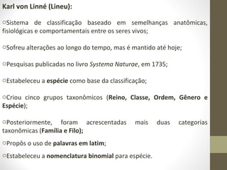 Karl von Linné (Lineu):
oSistema de classificação baseado em semelhanças anatômicas,
fisiológicas e comportamentais entre os seres vivos;
oSofreu alterações ao longo do tempo, mas é mantido até hoje;
oPesquisas publicadas no livro Systema Naturae, em 1735;
oEstabeleceu a espécie como base da classificação;
oCriou cinco grupos taxonômicos (Reino, Classe, Ordem, Gênero e
Espécie);
oPosteriormente, foram acrescentadas mais duas categorias
taxonômicas (Família e Filo);
oPropôs o uso de palavras em latim;
oEstabeleceu a nomenclatura binomial para espécie.
 