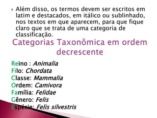  Além disso, os termos devem ser escritos em
latim e destacados, em itálico ou sublinhado,
nos textos em que aparecem, para que fique
claro que se trata de uma categoria de
classificação.
Reino : Animalia
Filo: Chordata
Classe: Mammalia
Ordem: Camivora
Família: Felidae
Gênero: Felis
Espécie: Felis silvestris
 
