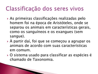  As primeiras classificações realizadas pelo
homem foi na época de Aristóteles, onde se
separou os animais em características gerais,
como os sanguíneos e os exangues (sem
sangue).
 À partir daí, foi que se começou a agrupar os
animais de acordo com suas características
em comum.
 O sistema usado para classificar as espécies é
chamado de Taxonomia.
 