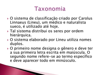  O sistema de classificação criado por Carolus
Linnaeus (Lineu), um médico e naturalista
sueco, é utilizado até hoje.
 Tal sistema distribui os seres por ordem
hierárquica.
 O sistema elaborado por Lineu utiliza nomes
duplos.
 O primeiro nome designa o gênero e deve ter
a sua primeira letra escrita em maiúscula. O
segundo nome refere-se ao termo específico
e deve aparecer todo em minúsculo.
 