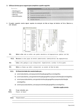 Página 2 de5
3. Utilizaos termos que se seguempara completar o quadro seguinte:
4. O quadro seguinte mostra alguns aspetos da evolução da Vida ao longo da história da Terra. Observa -o,
com atenção.
4.1. Refere a Era onde se verifica uma grande abundância de Angiospérmicas (plantas com flor)
_______ ____ ____ ____ ____ ____ ____ ____ ____ ____ ____ ____ _ ___ ____ ____ ____ ____
4.1.1. Menciona os dois grupos de animais predom inantes contemp orân eos das angiosp érm icas.
______ ____ ____ ____ ____ ____ ____ ____ ____ ____ ____ ____ ____ ____ ____ ____ ____ ____ ____ ____
4.2. Indica a Era geológica a que correspon dem , respetivam ente, as letras A e B do quadro.
______ ____ ____ ____ ____ ____ ____ ____ ____ ____ ____ ____ ____ ____ ____ ____ ____ ____ ____ ____ ____ ___ _
4.3. Refere os fósseis que melhor correspon dem ao conceito de fóssil de idade.
______ ____ ____ ____ ____ ____ ____ ____ ____ ____ ____ ____ ____ ____ ____ ____ ____ ____ ____ ____ ____ ___ _
4.3.1. Os fósseisde idade são caracterizados por…
a) seremabundantes,compequenadistribuiçãogeográficae estratigráfica.
b) seremabundantes,comgrande distribuiçãogeográficae pequenadistribuiçãoestratigráfica.
c) serempoucoabundantes,com grande distribuiçãogeográficae pequenadistribuição
estratigráfica.
d) serempoucoabundantes,compequenadistribuiçãogeográficae estratigráfica.
Assinalaa opção correta
4.4. O que entendes por:.
4.4.1. Fósseis de fácies?
_____________________________________________________________________________________
_____________________________________________________________________________________
4.4.2. Fósseisvivos?____________________________________________________________________
_____________________________________________________________________________________
_____________________________________________________________________________________
 