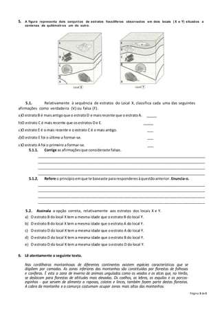 Página 3 de5
5. A figura representa dois conjuntos de estratos fossilíferos observados em dois locais ( X e Y) situados a
centenas de quilómetr os um do outro.
5.1. Relativamente à sequência de estratos do Local X, classifica cada uma das seguintes
afirmações como verdadeira (V) ou falsa (F).
a)O estratoB é maisantigoque o estratoD e maisrecente que o estratoA. _____
b)O estrato C é mais recente que osestratos De E. _____
c)O estrato E é o mais recente e o estrato C é o mais antigo. ___
d)O estrato E foi o último a formar-se. ___
e)O estrato A foi o primeiro a formar-se. ___
5.1.1. Corrige as afirmaçõesque consideraste falsas.
___________________________________________________________________________________
___________________________________________________________________________________
___________________________________________________________________________________
___________________________________________________________________________________
5.1.2. Refere o princípioemque te baseaste pararesponderesàquestãoanterior.Enuncia-o.
___________________________________________________________________________________
___________________________________________________________________________________
___________________________________________________________________________________
___________________________________________________________________________________
5.2. Assinala a opção correta, relativamente aos estratos dos locais X e Y.
a) O estrato B do local X tem a mesma idade que oestrato B do local Y.
b) O estrato B do local X tem a mesma idade que oestrato A do local Y.
c) O estrato D do local X tem a mesma idade que oestrato A do local Y.
d) O estrato D do local X tem a mesma idade que oestrato B do local Y.
e) O estrato D do local X tem a mesma idade que oestrato D do local Y.
6. Lê atentamente o seguinte texto.
Nas cordilheiras montanhosas de diferentes continentes existem espécies características que se
dispõem por camadas. As zonas inferiores das montanhas são constituídas por florestas de folhosas
e coníferas. É esta a zona de Inverno de animais ungulados como os veados e os alces que, no Verão,
se deslocam para florestas de altitudes mais elevadas. Os coelhos, as lebres, os esquilos e os porcos-
espinhos - que servem de alimento a raposas, coiotes e linces, também fazem parte destas florestas.
A cabra da montanha e a camurça costumam ocupar zonas mais altas das montanhas.
 