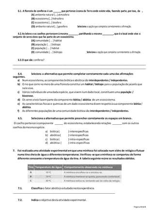 Página 4 de5
6.1. A floresta de coníferas é um ______que pertence àzona da Terra onde existe vida, fazendo parte, por isso, da ,
(A) ambiente natural […] atmosfera
(B) ecossistema[…]hidrosfera
(C) ecossistema […] biosfera
(D) ambiente natural[…] geosfera Seleciona a opçãoque completa corretamente a afirmação.
6.2.As lebres e os coelhos pertencem à mesma _______,partilhando o mesmo________,que é o local onde vive o
conjunto de seresvivos que faz parte de um ecossistema.
(A) comunidade [. .. ] habitat
(B) população [. .. ] biótopo
(C) população [ ... ] habitat
(D) comunidade [. .. ] biótopo Seleciona a opçãoque completa corretamente a afirmação.
6.3.O que são coníferas?
_______________________________________________________________________________________________________
_______________________________________________________________________________________________________
6.4. Seleciona a alternativa que permite completar corretamente cada uma das afirmações
seguintes.
a) Numecossistema,ascomponentesbióticae abióticasão interdependentes / independentes.
b) O rio que corre no meiode uma florestaconstitui um habitat / biótopo para a populaçãode jacarésque
nele vive.
c) Váriosindivíduosde umadadaespécie,que vivemnumdadolocal,constituemuma população /
biocenose.
d) Os seresvivosfazemparte dacomponente biótica / abiótica de um ecossistema.
e) As característicasfísicase químicasde um dado ecossistemadizemrespeitoàsuacomponente biótica /
abiótica.
f) As diferentespopulaçõesde umacomunidade bióticasão interdependentes / independentes.
6.5. Seleciona a alternativa que permite preencher corretamente os espaços em branco.
O coelhopertence àcomponente ______ do ecossistema,estabelecendorelações _______com os outros
coelhosdamesmaespécie.
a) biótica( ) interespecíficas
b) abiótica( ) interespecíficas
c) biótica( ) intra-específicas
d) abiótica ( ) intra-específicas
7. Foi realizadauma atividade experimental emque uma minhoca foi colocada num vidro de relógioa flutuar
numa tina cheia de água a diferentestemperaturas.Verificou-se que aminhoca se comportou de forma
diferente consoante a temperatura da água da tina. A tabelaseguinte reúne os resultadosobtidos.
7.1. Classificao fator abióticoestudadonestaexperiência.
________________________________________________________________________
7.2. Indica o objetivodestaatividade experimental.
 
