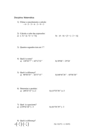 Disciplina: Matemática
1) Efetue o cancelamento e calcule:
– 4 + 5 – 5 + 4 – 3 + 9 + 3
2) Calcule o valor das expressões:
a) (- 3) + [(- 7) + (+ 5)] b) (4 – 6) + [3 + ( - 2 + 1)]
3) Quantos segundos tem em 1’?
4) Qual é a soma?
a) 120º28’7’’ + 42º12’32’’ b) 50º40’ + 25º24’
5) Qual é a diferença?
a) 90º50’55’’ – 42º37’15’’ b)148º45’38’’ – 85º50’30’’
6) Determine o produto:
a) (40º25’33’’) x 2 b) (15º35’58’’) x 5
7) Qual é o quociente?
a) (139º42’20’’) : 5 b) (81º54’39’’) : 3
8) Qual é a diferença?
)85,0()47,0)(
4
7
3
4
) −−−





+−





+ ba
 
