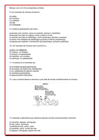 Marque com um (X) as respostas corretas:
8. Um exemplo de molusco bivalve é:
a) o polvo
b) o marisco
c) a minhoca
d) a lula
e) o caranguejo
9. A palavra gastrópode quer dizer...
a) animais com concha, como os caracóis, lesmas e mexilhões.
b) animais com pés na cabeça, como o polvo e a lula.
c) animais com pés no estômago, como caramujos, lesmas e caracóis.
d) seres vivos dotados de estômagos químicos e físicos (mecânicos).
e) plantas que realizam o fenômento da fotossíntese, portanto autótrofos.
10. Um exemplo de molusco sem concha é o...
a) polvo, um cefalópode.
b) marisco, um bivalve.
c) caracol, um gastrópode.
d) mexilhão, um univalve.
e) caramujo, um gastrópode.
11. O caracol é um exemplo de...
a) um molusco do grupo gastrópode.
b) um bivalve da classe dos cefalópodes.
c) um cefalópode do gênero acantia.
d) anelídeos gastrópodes.
e) esporozoários trofozoítas.
12. Leia a música abaixo e escreva o que está de errado cientificamente na música:
13. Assinale a alternativa que relaciona apenas animais exclusivamente marinhos:
a) camarão, lagosta, caranguejo.
b) lula, polvo, caramujo.
c) estrela-do-mar, polvo, coral.
d) camarão, polvo, ouriço-do-mar.
e) lagosta, caranguejo, pepino-do-mar.
 