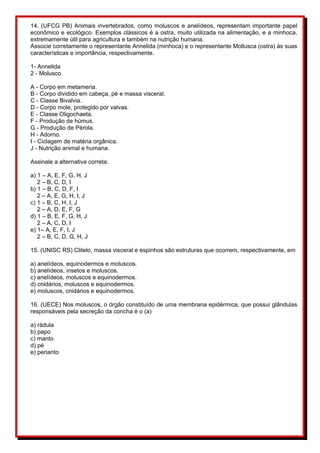 14. (UFCG PB) Animais invertebrados, como moluscos e anelídeos, representam importante papel
econômico e ecológico. Exemplos clássicos é a ostra, muito utilizada na alimentação, e a minhoca,
extremamente útil para agricultura e também na nutrição humana.
Associe corretamente o representante Annelida (minhoca) e o representante Mollusca (ostra) às suas
características e importância, respectivamente.
1- Annelida
2 - Molusco
A - Corpo em metameria.
B - Corpo dividido em cabeça, pé e massa visceral.
C - Classe Bivalvia.
D - Corpo mole, protegido por valvas.
E - Classe Oligochaeta.
F - Produção de húmus.
G - Produção de Pérola.
H - Adorno.
I - Ciclagem de matéria orgânica.
J - Nutrição animal e humana.
Assinale a alternativa correta:
a) 1 – A, E, F, G, H, J
2 – B, C, D, I
b) 1 – B, C, D, F, I
2 – A, E, G, H, I, J
c) 1 – B, C, H, I, J
2 – A, D, E, F, G
d) 1 – B, E, F, G, H, J
2 – A, C, D, I
e) 1– A, E, F, I, J
2 – B, C, D, G, H, J
15. (UNISC RS) Clitelo, massa visceral e espinhos são estruturas que ocorrem, respectivamente, em
a) anelídeos, equinodermos e moluscos.
b) anelídeos, insetos e moluscos.
c) anelídeos, moluscos e equinodermos.
d) cnidários, moluscos e equinodermos.
e) moluscos, cnidários e equinodermos.
16. (UECE) Nos moluscos, o órgão constituído de uma membrana epidérmica, que possui glândulas
responsáveis pela secreção da concha é o (a)
a) rádula
b) papo
c) manto
d) pé
e) perianto
 