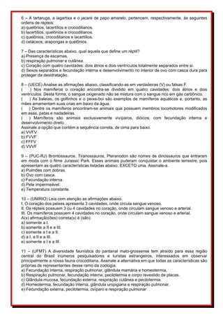 6 – A tartaruga, a lagartixa e o jacaré de papo amarelo, pertencem, respectivamente, às seguintes 
ordens de répteis: 
a) quelônios, lacertílios e crocodilianos. 
b) lacertílios, quelônios e crocodilianos. 
c) quelônios, crocodilianos e lacertílios. 
d) cetáceos, arapongas e quelônios. 
7 – Das características abaixo, qual aquela que define um réptil? 
a) Presença de escamas. 
b) respiração pulmonar e cutânea. 
c) Coração com quatro cavidades: dois átrios e dois ventrículos totalmente separados entre si. 
d) Sexos separados e fecundação interna e desenvolvimento no interior de ovo com casca dura para 
proteger da desidratação. 
8 – (UECE) Analise as afirmações abaixo, classificando-as em verdadeiras (V) ou falsas F. 
( ) Nos mamíferos o coração encontra-se dividido em quatro cavidades: dois átrios e dois 
ventrículos. Desta forma, o sangue oxigenado não se mistura com o sangue rico em gás carbônico. 
( ) As baleias, os golfinhos e o peixe-boi são exemplos de mamíferos aquáticos e, portanto, as 
mães amamentam suas crias em baixo da água. 
( ) Dentre os mamíferos encontram-se animais que possuem membros locomotores modificados 
em asas, patas e nadadeiras. 
( ) Mamíferos são animais exclusivamente vivíparos, dióicos, com fecundação interna e 
desenvolvimento direto. 
Assinale a opção que contém a sequência correta, de cima para baixo. 
a) VVFV 
b) FVVF 
c) FFFV 
d) VVVF 
9 – (PUC-RJ) Brontossauros, Tiranossauros, Pteranodon são nomes de dinossauros que entraram 
em moda com o filme Jurassic Park. Esses animais puderam conquistar o ambiente terrestre, pois 
apresentam as quatro características listadas abaixo, EXCETO uma. Assinale-a. 
a) Pulmões com dobras. 
b) Ovo com casca. 
c) Fecundação interna. 
d) Pele impermeável. 
e) Temperatura constante. 
10 – (UNIRIO) Leia com atenção as afirmações abaixo. 
I. O coração dos peixes apresenta 3 cavidades, onde circula sangue venoso. 
II. Os répteis possuem 3 ou 4 cavidades no coração, onde circulam sangue venoso e arterial. 
III. Os mamíferos possuem 4 cavidades no coração, onde circulam sangue venoso e arterial. 
A(s) afirmação(ões) correta(s) é (são): 
a) somente a I. 
b) somente a II e a III. 
c) somente a I e a II. 
d) a I, a II e a III. 
e) somente a I e a III. 
11 – (UFMT) A diversidade faunística do pantanal mato-grossense tem atraído para essa região 
central do Brasil inúmeros pesquisadores e turistas estrangeiros, interessados em observar 
principalmente a nossa fauna crocodiliana. Assinale a alternativa em que todas as características são 
próprias de representantes desse ramo da zoologia. 
a) Fecundação interna, respiração pulmonar, glândula mamária e homeotermia. 
b) Respiração pulmonar, fecundação interna, pecilotermia e corpo revestido de placas. 
c) Glândula mucosa, fecundação externa, respiração cutânea e pecilotermia. 
d) Homeotermia, fecundação interna, glândula uropigiana e respiração pulmonar. 
e) Fecundação externa, pecilotermia, ovíparo e respiração pulmonar 
 