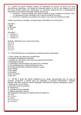 12 – (UFOP) Um jardim zoológico separou os vertebrados em grupos, de acordo com suas 
características anatômicas, e os instalou em diferentes setores. No dia em que chegaram ao local 
três novos animais adultos não classificados, um funcionário deparou-se com a necessidade de 
encaminhá-los aos setores adequados sabendo apenas que: 
 O animal nº 1 possuía coração com quatro cavidades e corpo revestido por escamas, mas o 
nº 2 apresentava quatro cavidades e seu corpo era recoberto por penas. 
 O animal nº 3 respirava por pulmões, era vivíparo e seu corpo era revestido por pelos. 
Auxilie o funcionário do zoológico, correlacionando a COLUNA I com a COLUNA II: 
COLUNA I 
I. Réptil 
II. Mamífero 
III. Aves 
COLUNA II 
( ) animal nº 1 
( ) animal nº 2 
( ) animal nº 3 
Assinale a alternativa com a sequencia correta: 
a) I, III, II. 
d) III, I, II. 
b) III, II, I. 
e) II, I, III. 
c) I, II, III. 
13 – (PUC-RS) Observar as características anatômicas abaixo relacionadas: 
1. Corpo coberto com pele seca e queratinizada. 
2. Esqueleto completamente ossificado 
3. Coração com dois átrios e dois ventrículos parcialmente divididos 
4. Respiração pulmonar 
5. Temperatura corporal variando de acordo com o ambiente 
6. Ovos adaptados para o desenvolvimento em terra 
Com estas características, podemos identificar o grupo: 
a) dos anfíbios. 
b) dos répteis. 
c) dos peixes. 
d) dos marsupiais. 
e) das aves. 
14 – (UFTM) O grupo dos répteis notabilizou-se por abrigar representantes que, ao longo da 
evolução, constituíram o primeiro grupo de vertebrados a conquistar efetivamente o ambiente 
terrestre. Para tanto, surgiram inúmeras adaptações. Relacionamos algumas adaptações a seguir: 
I. Presença de ovo com casca; 
II. Pele seca e rica em queratina; 
III. Pecilotermia; 
IV. Coração com três cavidades; 
V. Órgãos respiratórios internos. 
São adaptações observadas em répteis apenas as citadas em 
a) I, II e V. 
b) I, II, III e V. 
c) I, III e V. 
d) I, II, III, IV e V. 
e) I, II, III e IV. 
 