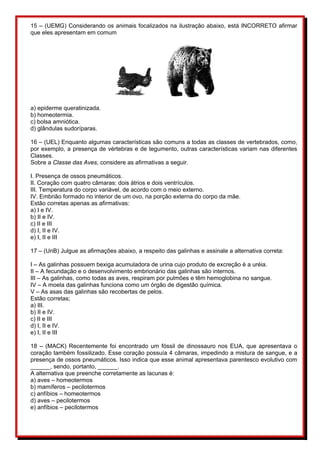 15 – (UEMG) Considerando os animais focalizados na ilustração abaixo, está INCORRETO afirmar 
que eles apresentam em comum 
a) epiderme queratinizada. 
b) homeotermia. 
c) bolsa amniótica. 
d) glândulas sudoríparas. 
16 – (UEL) Enquanto algumas características são comuns a todas as classes de vertebrados, como, 
por exemplo, a presença de vértebras e de tegumento, outras características variam nas diferentes 
Classes. 
Sobre a Classe das Aves, considere as afirmativas a seguir. 
I. Presença de ossos pneumáticos. 
II. Coração com quatro câmaras: dois átrios e dois ventrículos. 
III. Temperatura do corpo variável, de acordo com o meio externo. 
IV. Embrião formado no interior de um ovo, na porção externa do corpo da mãe. 
Estão corretas apenas as afirmativas: 
a) I e IV. 
b) II e IV. 
c) II e III 
d) I, II e IV. 
e) I, II e III 
17 – (UnB) Julgue as afirmações abaixo, a respeito das galinhas e assinale a alternativa correta: 
I – As galinhas possuem bexiga acumuladora de urina cujo produto de excreção é a uréia. 
II – A fecundação e o desenvolvimento embrionário das galinhas são internos. 
III – As galinhas, como todas as aves, respiram por pulmões e têm hemoglobina no sangue. 
IV – A moela das galinhas funciona como um órgão de digestão química. 
V – As asas das galinhas são recobertas de pelos. 
Estão corretas; 
a) III. 
b) II e IV. 
c) II e III 
d) I, II e IV. 
e) I, II e III 
18 – (MACK) Recentemente foi encontrado um fóssil de dinossauro nos EUA, que apresentava o 
coração também fossilizado. Esse coração possuía 4 câmaras, impedindo a mistura de sangue, e a 
presença de ossos pneumáticos. Isso indica que esse animal apresentava parentesco evolutivo com 
______, sendo, portanto, ______. 
A alternativa que preenche corretamente as lacunas é: 
a) aves – homeotermos 
b) mamíferos – pecilotermos 
c) anfíbios – homeotermos 
d) aves – pecilotermos 
e) anfíbios – pecilotermos 
 