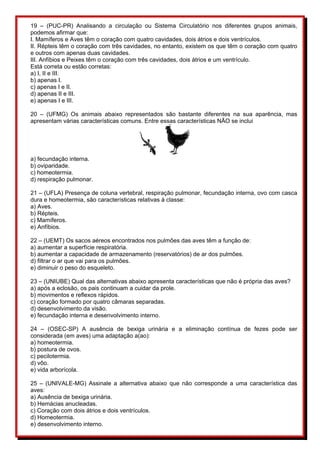 19 – (PUC-PR) Analisando a circulação ou Sistema Circulatório nos diferentes grupos animais, 
podemos afirmar que: 
I. Mamíferos e Aves têm o coração com quatro cavidades, dois átrios e dois ventrículos. 
II. Répteis têm o coração com três cavidades, no entanto, existem os que têm o coração com quatro 
e outros com apenas duas cavidades. 
III. Anfíbios e Peixes têm o coração com três cavidades, dois átrios e um ventrículo. 
Está correta ou estão corretas: 
a) I, II e III. 
b) apenas I. 
c) apenas I e II. 
d) apenas II e III. 
e) apenas I e III. 
20 – (UFMG) Os animais abaixo representados são bastante diferentes na sua aparência, mas 
apresentam várias características comuns. Entre essas características NÃO se inclui 
a) fecundação interna. 
b) oviparidade. 
c) homeotermia. 
d) respiração pulmonar. 
21 – (UFLA) Presença de coluna vertebral, respiração pulmonar, fecundação interna, ovo com casca 
dura e homeotermia, são características relativas à classe: 
a) Aves. 
b) Répteis. 
c) Mamíferos. 
e) Anfíbios. 
22 – (UEMT) Os sacos aéreos encontrados nos pulmões das aves têm a função de: 
a) aumentar a superfície respiratória. 
b) aumentar a capacidade de armazenamento (reservatórios) de ar dos pulmões. 
d) filtrar o ar que vai para os pulmões. 
e) diminuir o peso do esqueleto. 
23 – (UNIUBE) Qual das alternativas abaixo apresenta características que não é própria das aves? 
a) após a eclosão, os pais continuam a cuidar da prole. 
b) movimentos e reflexos rápidos. 
c) coração formado por quatro câmaras separadas. 
d) desenvolvimento da visão. 
e) fecundação interna e desenvolvimento interno. 
24 – (OSEC-SP) A ausência de bexiga urinária e a eliminação contínua de fezes pode ser 
considerada (em aves) uma adaptação a(ao): 
a) homeotermia. 
b) postura de ovos. 
c) pecilotermia. 
d) vôo. 
e) vida arborícola. 
25 – (UNIVALE-MG) Assinale a alternativa abaixo que não corresponde a uma característica das 
aves: 
a) Ausência de bexiga urinária. 
b) Hemácias anucleadas. 
c) Coração com dois átrios e dois ventrículos. 
d) Homeotermia. 
e) desenvolvimento interno. 
 