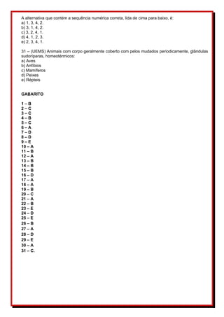A alternativa que contém a sequência numérica correta, lida de cima para baixo, é: 
a) 1, 3, 4, 2. 
b) 3, 1, 4, 2. 
c) 3, 2, 4, 1. 
d) 4, 1, 2, 3. 
e) 2, 3, 4, 1. 
31 – (UEMS) Animais com corpo geralmente coberto com pelos mudados periodicamente, glândulas 
sudoríparas, homeotérmicos: 
a) Aves 
b) Anfíbios 
c) Mamíferos 
d) Peixes 
e) Répteis 
GABARITO 
1 – B 
2 – C 
3 – C 
4 – B 
5 – C 
6 – A 
7 – D 
8 – D 
9 – E 
10 – A 
11 – B 
12 – A 
13 – B 
14 – B 
15 – B 
16 – D 
17 – A 
18 – A 
19 – B 
20 – C 
21 – A 
22 – B 
23 – E 
24 – D 
25 – E 
26 – B 
27 – A 
28 – D 
29 – E 
30 – A 
31 – C. 

