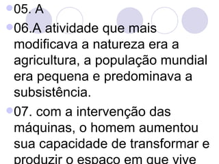 05. A 06.A atividade que mais modificava a natureza era a agricultura, a população mundial era pequena e predominava a subsistência.  07. com a intervenção das máquinas, o homem aumentou sua capacidade de transformar e produzir o espaço em que vive  