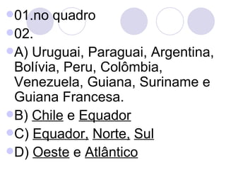 01.no quadro 02. A) Uruguai, Paraguai, Argentina, Bolívia, Peru, Colômbia, Venezuela, Guiana, Suriname e Guiana Francesa. B)  Chile  e  Equador   C)  Equador,   Norte,   Sul D)  Oeste  e  Atlântico 