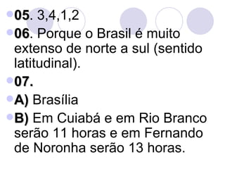 05 . 3,4,1,2 06 . Porque o Brasil é muito extenso de norte a sul (sentido latitudinal). 07. A)  Brasília B)  Em Cuiabá e em Rio Branco serão 11 horas e em Fernando de Noronha serão 13 horas. 