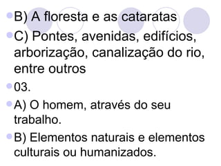 B) A floresta e as cataratas  C) Pontes, avenidas, edifícios, arborização, canalização do rio, entre outros  03. A) O homem, através do seu trabalho. B) Elementos naturais e elementos culturais ou humanizados. 