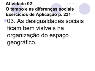 Atividade 02 O tempo e as diferenças sociais Exercícios de Aplicação p. 231 03. As desigualdades sociais ficam bem visíveis na organização do espaço geográfico. 