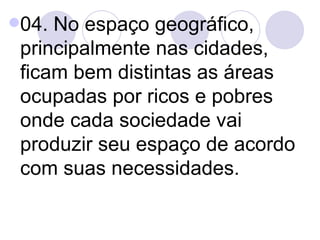 04. No espaço geográfico, principalmente nas cidades, ficam bem distintas as áreas ocupadas por ricos e pobres onde cada sociedade vai produzir seu espaço de acordo com suas necessidades. 