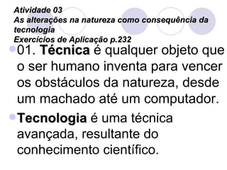 Atividade 03 As alterações na natureza como consequência da tecnologia Exercícios de Aplicação p.232 01.  Técnica  é qualquer objeto que o ser humano inventa para vencer os obstáculos da natureza, desde um machado até um computador.  Tecnologia  é uma técnica avançada, resultante do conhecimento científico. 