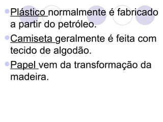 Plástico  normalmente é fabricado a partir do petróleo. Camiseta  geralmente é feita com tecido de algodão. Papel  vem da transformação da madeira. 