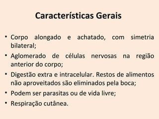 Características Gerais
• Corpo alongado e achatado, com simetria
bilateral;
• Aglomerado de células nervosas na região
anterior do corpo;
• Digestão extra e intracelular. Restos de alimentos
não aproveitados são eliminados pela boca;
• Podem ser parasitas ou de vida livre;
• Respiração cutânea.
 