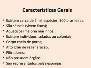 • Existem cerca de 5 mil espécies, 300 brasileiras;
• São sésseis (vivem fixos);
• Aquáticos (maioria marinhos);
• Existem indivíduos isolados ou coloniais;
• Corpo cheio de poros;
• Alto grau de regeneração;
• Filtradores;
• Não possuem órgãos;
• São representados pelas esponjas.
Características Gerais
 