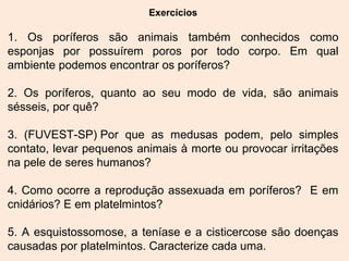 Exercícios
1. Os poríferos são animais também conhecidos como
esponjas por possuírem poros por todo corpo. Em qual
ambiente podemos encontrar os poríferos?
2. Os poríferos, quanto ao seu modo de vida, são animais
sésseis, por quê?
3. (FUVEST-SP) Por que as medusas podem, pelo simples
contato, levar pequenos animais à morte ou provocar irritações
na pele de seres humanos?
4. Como ocorre a reprodução assexuada em poríferos? E em
cnidários? E em platelmintos?
5. A esquistossomose, a teníase e a cisticercose são doenças
causadas por platelmintos. Caracterize cada uma.
 
